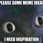 please | PLEASE SOME MEME IDEAS; I NEED INSPIRATION | image tagged in toothless _ face | made w/ Imgflip meme maker