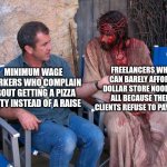 Don't you ever complain about your job or your free pizza lunch, you don't know how well you have it | FREELANCERS WHO CAN BARELY AFFORD DOLLAR STORE NOODLES ALL BECAUSE THEIR CLIENTS REFUSE TO PAY THEM; MINIMUM WAGE WORKERS WHO COMPLAIN ABOUT GETTING A PIZZA PARTY INSTEAD OF A RAISE | image tagged in mel gibson and jesus christ,work,employment,freelancers | made w/ Imgflip meme maker