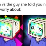 crt boi | image tagged in you vs the guy she told you not to worry about | made w/ Imgflip meme maker