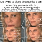 Am i crazy or crazy smart? (Its def the first one yall) | *Me trying to sleep because its 3 am*; My brain: “What is the meaning of life? For that matter what is life? Are you alive or are you just a collection of atoms? What makes you different from a rock then? Mabye rocks are alive too and we just cant tell“ | image tagged in calculating meme | made w/ Imgflip meme maker