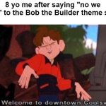 I found the Bob the Builder theme song | 8 yo me after saying "no we can't" to the Bob the Builder theme song: | image tagged in welcome to downtown coolsville,memes,funny | made w/ Imgflip meme maker