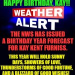 Weather Alert | HAPPY BIRTHDAY, KAY!! THE NWS HAS ISSUED A BIRTHDAY YEAR FORECAST FOR KAY KENT FURNISS. THIS YEAR WILL HOLD SUNNY DAYS, SHOWERS OF LOVE, THUNDERSTORMS OF GOOD FORTUNE, AND A BLIZZARD OF GOOD WISHES! | image tagged in weather alert | made w/ Imgflip meme maker