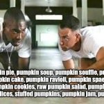 Pumpkin Gump | Pumpkin pie, pumpkin soup, pumpkin souffle, pumpkin custard, pumpkin cake, pumpkin ravioli, pumpkin spaetzle, pumpkin brownies, pumpkin cookies, raw pumpkin salad, pumpkin bolognese, roast pumpkin slices, stuffed pumpkins, pumpkin jam, pumpkin lasagna... | image tagged in bubba gump shrimp | made w/ Imgflip meme maker