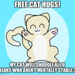 I need lots of cat hug | FREE CAT HUGS! MY CAT WILL SNOOGLE ALL U BEANS WHO AREN’T MENTALLY STABLE:3 | image tagged in cat hug 3 | made w/ Imgflip meme maker