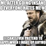 Brace Yourselves X is Coming | ME AFTER GOING INSANE AND EVERYONE HATES ME NOW; ( I CAN'T EVEN PRETEND TO BE HAPPY WHEN I WAKE UP ANYMORE ) | image tagged in memes,brace yourselves x is coming | made w/ Imgflip meme maker