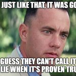 Forrest Gump - and just like that - HD | AND JUST LIKE THAT, IT WAS GONE ! GUESS THEY CAN'T CALL IT A LIE WHEN IT'S PROVEN TRUE | image tagged in forrest gump - and just like that - hd | made w/ Imgflip meme maker