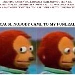 Monkey Puppet | ENJOYING A CRISP WALK DOWN A PATH AND YOU SEE A LIL CRYING GIRL IN UNFAMILIAR CLOTHES AT THE RUINED ENTRANCE OF AN ABANDONED CEMETERY..YOU ASK...WHY ARE YOU CRYING CHILD?? BECAUSE NOBODY CAME TO MY FUNERAL.... | image tagged in memes,monkey puppet | made w/ Imgflip meme maker