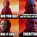 Unless you write it down, you need to wipe out your phone. | WHAT DID YOU DO? I CHANGED MY PASSWORD SO THAT NOT EVEN I CAN REMEMBER IT. WHAT DID IT COST? EVERYTHING. | image tagged in thanos what did it cost,password | made w/ Imgflip meme maker