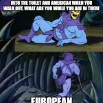 Joke | IF YOU'RE AMERICAN WHEN YOU WALK INTO THE TOILET AND AMERICAN WHEN YOU WALK OUT, WHAT ARE YOU WHILE YOU ARE IN THERE; EUROPEAN | image tagged in skeletor disturbing facts | made w/ Imgflip meme maker