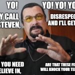 Segal Raps | YO!                YO! YO! YO! DISRESPECT ME AND I'LL GET EVEN, THEY CALL ME STEVEN, ARE THAT THESE FISTS WILL KNOCK YOUR TEETH IN! FACTS YOU NEED TO BELIEVE IN, | image tagged in steven seagal | made w/ Imgflip meme maker