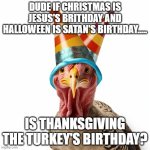 birthday turkey | DUDE IF CHRISTMAS IS JESUS'S BRITHDAY AND HALLOWEEN IS SATAN'S BIRTHDAY..... IS THANKSGIVING THE TURKEY'S BIRTHDAY? | image tagged in birthday turkey | made w/ Imgflip meme maker