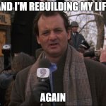 Again | AND I'M REBUILDING MY LIFE; AGAIN | image tagged in bill murray groundhog day,rebuilding my life | made w/ Imgflip meme maker