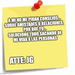 No me pidan consejos | A MI NO ME PIDAN CONSEJOS...
SOBRE AMISTADES O RELACIONES, 
POR QUE YO...
SOLUCIONO TODO SACANDO DE
MI VIDA A LAS PERSONAS; ATTE: JG | image tagged in post it note | made w/ Imgflip meme maker