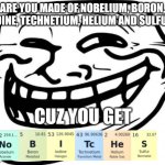 Periodic table insult | ARE YOU MADE OF NOBELIUM, BORON, IODINE, TECHNETIUM, HELIUM AND SULFUR? CUZ YOU GET | image tagged in memes,troll face,fun,creative,oh wow are you actually reading these tags | made w/ Imgflip meme maker