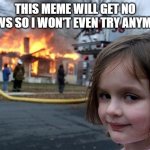 :( | THIS MEME WILL GET NO VIEWS SO I WON'T EVEN TRY ANYMORE | image tagged in memes,disaster girl | made w/ Imgflip meme maker