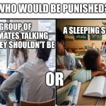 Teachers would go for the sleeping student. | WHO WOULD BE PUNISHED? A GROUP OF CLASSMATES TALKING WHEN THEY SHOULDN'T BE; A SLEEPING STUDENT; OR | image tagged in sleep,school,unfair,funny,memes | made w/ Imgflip meme maker