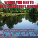 Lake Life....wait..question.. | WOULD YOU LIKE TO WAKE UP HERE EVERY MORNING? I THINK THE FIRST QUESTION I WOULD HAVE IS "ARE THERE ANY OTHER COOL PEOPLE AT THE BOTTOM OF THE LAKE AS WELL?" | image tagged in on a lake,cool,people | made w/ Imgflip meme maker