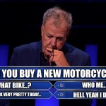 New bike | DID YOU BUY A NEW MOTORCYCLE? WHAT BIKE..? WHO ME..? YOU LOOK VERY PRETTY TODAY…; HELL YEAH I DID…! | image tagged in jeremy clarkson who wants to be a millionaire | made w/ Imgflip meme maker