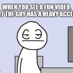 Bored of this crap | WHEN YOU SEE A FUN VIDEO, BUT THE GUY HAS A HEAVY ACCENT | image tagged in bored of this crap | made w/ Imgflip meme maker