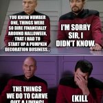 Halloween howlers... | YOU KNOW NUMBER ONE, THINGS WERE SO DIRE FINANCIALLY AROUND HALLOWEEN, THAT I HAD TO START UP A PUMPKIN DECORATION BUSINESS... I'M SORRY SIR, I DIDN'T KNOW. THE THINGS WE DO TO CARVE OUT A LIVING! (KILL ME, NOW) | image tagged in picard riker | made w/ Imgflip meme maker