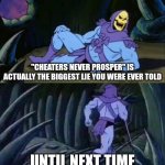 Given how people who cheat are actually the most successful who honest people aren't, what you were told as a kid is a lie | "CHEATERS NEVER PROSPER" IS ACTUALLY THE BIGGEST LIE YOU WERE EVER TOLD; UNTIL NEXT TIME | image tagged in skeletor disturbing facts,cheaters,dishonestly,reality | made w/ Imgflip meme maker