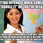 Unhelpful High School Teacher | GETTING OFFENDED WHEN SOMEONE SAYS, "GOOGLE IT" OR "DO THE RESEARCH"; IS LIKE GETTING OFFENDED WHEN A TUTOR SAYS, "I'M NOT HERE TO SOLVE THE PROBLEM FOR YOU, BUT TO HELP GIVE YOU THE TOOLS FOR YOU TO SOLVE THE PROBLEM OR FIND THE TRUTH ON YOUR OWN." | image tagged in memes,unhelpful high school teacher | made w/ Imgflip meme maker