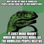 Philosoraptor | WHY DO WE GET MAD AT HOMELESS PEOPLE EATING FOOD OUT OF OUR DUMPSTERS? IT COST MORE MONEY WHEN WE DISPOSE MORE. SO THE HOMELESS PEOPLE HELP US. | image tagged in memes,philosoraptor | made w/ Imgflip meme maker