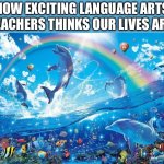 Fym I have to make a rite of passage that has happened to me? | HOW EXCITING LANGUAGE ARTS TEACHERS THINKS OUR LIVES ARE: | image tagged in happy dolphin rainbow | made w/ Imgflip meme maker