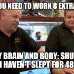 Sleep and extra work | BOSS: YOU NEED TO WORK 8 EXTRA HOURS; MY BRAIN AND BODY: SHUTS DOWN (I HAVEN'T SLEPT FOR 48HOURS) | image tagged in pawn stars best i can do | made w/ Imgflip meme maker