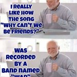 Why Can't We Be Friends | I really like how the song "Why Can't We Be Friends?"; Was recorded by a band named
"War" | image tagged in memes,hide the pain harold,why cant you just be normal,war,why cant we be friends,peace | made w/ Imgflip meme maker