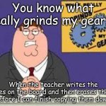 You know what really grinds my gears | You know what really grinds my gears? When the teacher writes the notes on the board and then erases theme before I can finish copying them down! | image tagged in you know what really grinds my gears | made w/ Imgflip meme maker