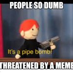 Dumb ass jackass | PEOPLE SO DUMB; THREATENED BY A MEME | image tagged in it's a pipe bomb | made w/ Imgflip meme maker