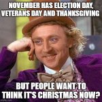 Christmas is in December. Not November. | NOVEMBER HAS ELECTION DAY, VETERANS DAY AND THANKSGIVING; BUT PEOPLE WANT TO THINK IT'S CHRISTMAS NOW? | image tagged in memes,creepy condescending wonka,november,veterans day,thanksgiving,christmas | made w/ Imgflip meme maker