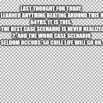 Free | LAST THOUGHT FOR TODAY, 

IF I HAVE LEARNED ANYTHING BEATING AROUND THIS ROCK FOR 64YRS, IT IS THIS, 
1. THE BEST CASE SCENARIO IS NEVER REALIZED. 
2. AND THE WORD CASE SCENARIO SELDOM OCCURS. SO CHILL LIFE WILL GO ON. | image tagged in free | made w/ Imgflip meme maker