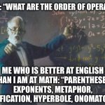 math teacher  | TEACHER: “WHAT ARE THE ORDER OF OPERATIONS?”; ME WHO IS BETTER AT ENGLISH THAN I AM AT MATH: “PARENTHESES, EXPONENTS, METAPHOR, PERSONIFICATION, HYPERBOLE, ONOMATOPOEIA…” | image tagged in math teacher,english,english teachers,math,nerds,nerd | made w/ Imgflip meme maker