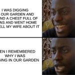 dark humor | I WAS DIGGING IN OUR GARDEN AND FOUND A CHEST FULL OF COINS AND WENT HOME TO TELL MY WIFE ABOUT IT; THEN I REMEMBERED WHY I WAS DIGGING IN OUR GARDEN | image tagged in oh yeah oh no,dark humor,relatable | made w/ Imgflip meme maker