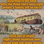 Just Sayin | According to the bible, after the flood, there were eight people, a family, left on earth; And one of those eight chose isolation over living with the other seven | image tagged in noah's ark,noah,list of people i trust,who are you people,annoying people,memes | made w/ Imgflip meme maker