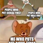 Tom and Jerry swordfight | PEOPLE WHO PUT CEREAL FIRST; PEOPLE WHO PUT MILK FIRST; ME WHO PUTS THE BOWL FIRST | image tagged in tom and jerry swordfight | made w/ Imgflip meme maker