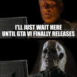 Unoriginal but real | I'LL JUST WAIT HERE UNTIL GTA VI FINALLY RELEASES | image tagged in memes,i'll just wait here | made w/ Imgflip meme maker