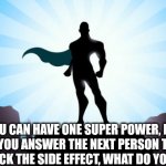 Do it | YOU CAN HAVE ONE SUPER POWER, BUT WHATEVER YOU ANSWER THE NEXT PERSON TO COMMENT GETS TO PICK THE SIDE EFFECT, WHAT DO YOU CHOOSE? | image tagged in superhero,memes,funny,funny memes,funny meme | made w/ Imgflip meme maker