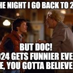 RE: MARTY, I'M GOING BACK TO 2016 TO WATCH HILLARY LOSE AGAIN; IT'S EVEN FUNNIER THE SECOND TIME | ON THE NIGHT I GO BACK TO 2016 -; BUT DOC! 
2024 GETS FUNNIER EVERY TIME, YOU GOTTA BELIEVE ME! | image tagged in back to the future,kamala harris,donald trump,election 2016,election 2024,hillary clinton | made w/ Imgflip meme maker