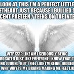 Angels | LOOK AT THIS I’M A PERFECT LITTLE SWEETHEART JUST BECAUSE I BULLIED SOME INNOCENT PRETEEN / TEENS ON THE INTERNET; WTF !??? LIKE AM I SERIOUSLY BEING INTERROGATED JUST LIKE EVERYONE I KNOW THAT I’M NOT BEING JUDGED, BUT I FEEL LIKE I’M BEING JUDGED BY PEOPLE. WHY WHY IS MY BRAINS MAKING ME FEEL LIKE THIS? | image tagged in angels | made w/ Imgflip meme maker