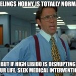 Office memes | FEELINGS HORNY IS TOTALLY NORMAL; BUT IF HIGH LIBIDO IS DISRUPTING YOUR LIFE, SEEK MEDICAL INTERVENTION. | image tagged in memes,that would be great | made w/ Imgflip meme maker