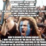 Handling conflict | HOW TO RESOLVE ONLINE CONFLICT
1. BUILD TRUST
2. ASK RATHER THAN ASSUMING
3. WHEN ANGRY, PAUSE TO COOL OFF
4. REMEMBER THAT WHAT YOU PUT ON THE INTERNET IS FOREVER.
5. DON'T HARBOR HURT FEELINGS
6. USE YOUR RESOURCES AND FOLLOW UP. HOW TO RESOLVE IN-PERSON CONFLICT
1. HAVE THE ATTITUDE OF "WE ARE IN THIS TOGETHER".
2. FIND MUTUALLY SATISFYING SOLUTIONS TO THE PROBLEM
3. FOLLOW UP ON THE SOLUTION TO SEE IF IT IS STILL WORKING | image tagged in merge conflict | made w/ Imgflip meme maker