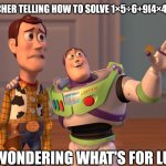 X, X Everywhere Meme | ME TEACHER TELLING HOW TO SOLVE 1×5÷6+9[4×4]27÷4=1; ME WONDERING WHAT'S FOR LUNCH | image tagged in memes,x x everywhere | made w/ Imgflip meme maker