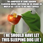 Unleash the beast. | THE COMPOSER OF SOME RANDOM CLASSICAL MUSIC WATCHING ME GO INSANE ON IMGFLIP AS I LISTEN TO HIS MASTERPIECE:; ( HE SHOULD HAVE LET THIS SLEEPING DOG LIE ) | image tagged in memes,but that's none of my business,kermit the frog | made w/ Imgflip meme maker