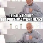 Ai meme? | I FINALLY FIGURED OUT WHAT "VACATION" MEANS; IT'S THE TIME WHEN PARENTS RELAX AND KIDS DRIVE THEM CRAZY SOMEWHERE ELSE | image tagged in memes,hide the pain harold | made w/ Imgflip meme maker