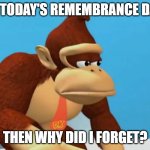 so true tho | IF TODAY'S REMEMBRANCE DAY; THEN WHY DID I FORGET? | image tagged in donkey kong sad | made w/ Imgflip meme maker