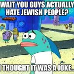 Spongebob I thought it was a joke | WAIT YOU GUYS ACTUALLY HATE JEWISH PEOPLE? I THOUGHT IT WAS A JOKE... | image tagged in spongebob i thought it was a joke | made w/ Imgflip meme maker