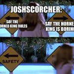 Scary Movie Safety Death | JOSHSCORCHER:; SAY THE HORNED KING IS BORING; SAY THE HORNED KING RULES | image tagged in scary movie safety death | made w/ Imgflip meme maker